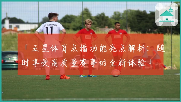 「五星体育点播功能亮点解析：随时享受高质量赛事的全新体验」