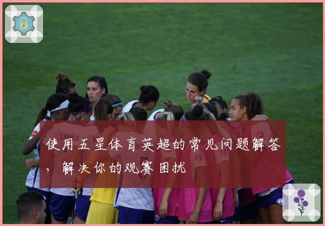使用五星体育英超的常见问题解答，解决你的观赛困扰