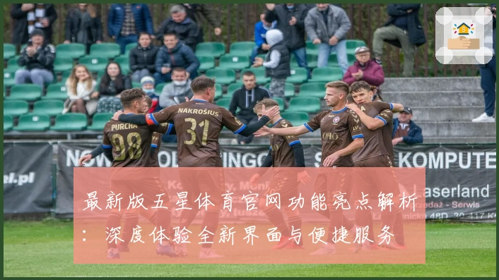 最新版五星体育官网功能亮点解析:深度体验全新界面与便捷服务