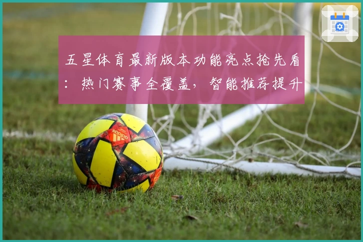 五星体育最新版本功能亮点抢先看:热门赛事全覆盖,智能推荐提升追赛新体验