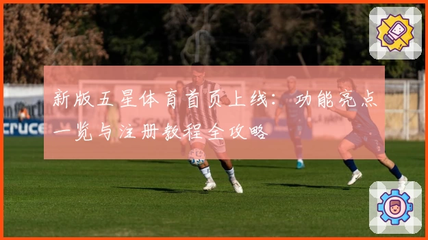 新版五星体育首页上线：功能亮点一览与注册教程全攻略