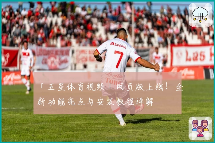 「五星体育视频」网页版上线！全新功能亮点与安装教程详解