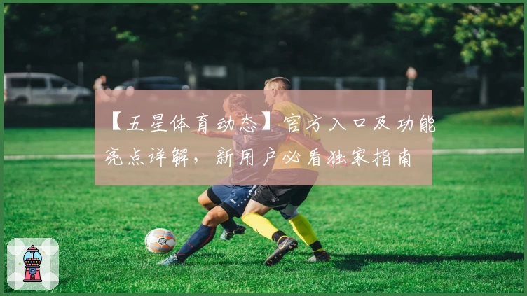 【五星体育动态】官方入口及功能亮点详解，新用户必看独家指南