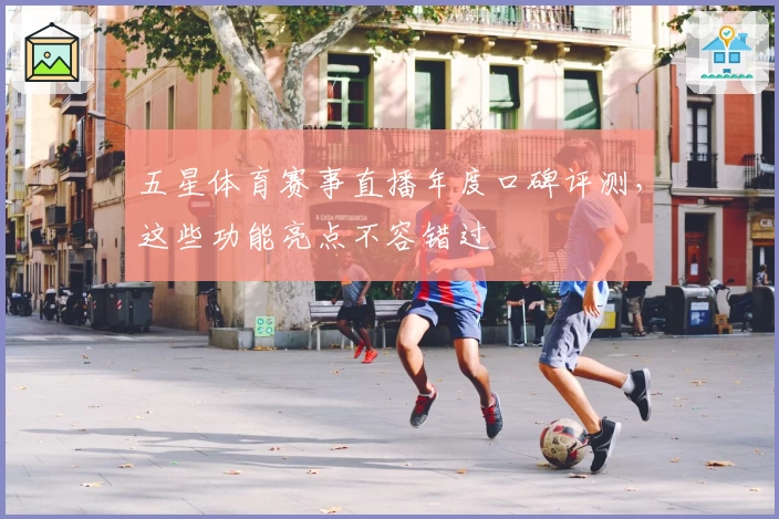 五星体育赛事直播年度口碑评测，这些功能亮点不容错过