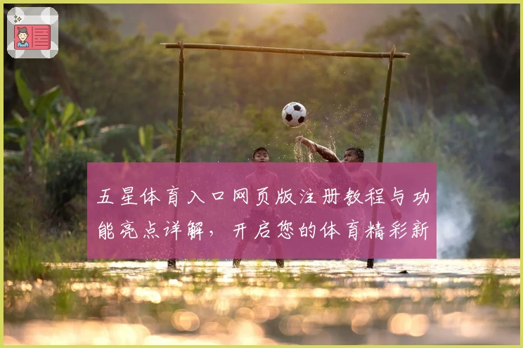 五星体育入口网页版注册教程与功能亮点详解，开启您的体育精彩新体验