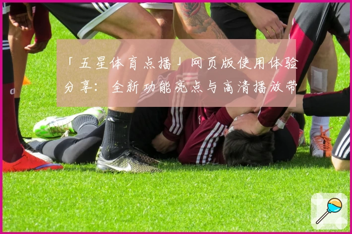 「五星体育点播」网页版使用体验分享：全新功能亮点与高清播放带来沉浸式观赛感受