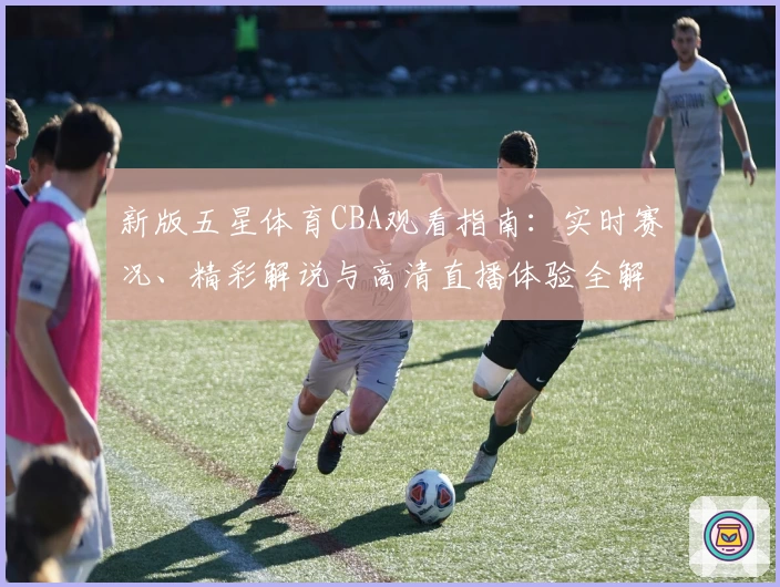 新版五星体育CBA观看指南：实时赛况、精彩解说与高清直播体验全解析