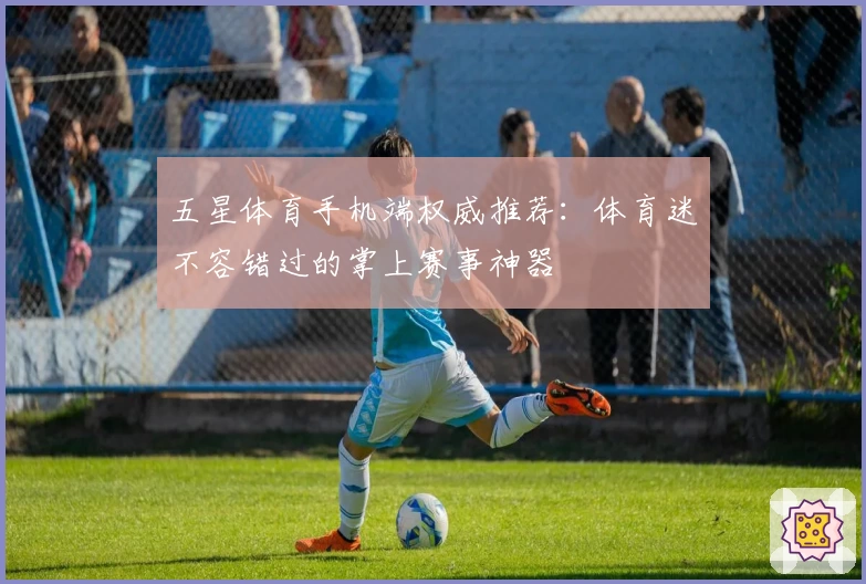 五星体育手机端权威推荐：体育迷不容错过的掌上赛事神器