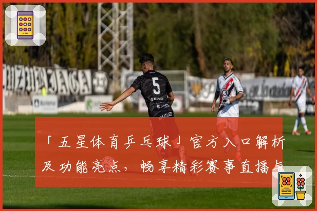 「五星体育乒乓球」官方入口解析及功能亮点，畅享精彩赛事直播与专业讲解