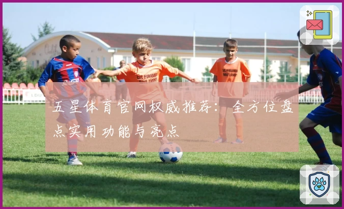 五星体育官网权威推荐:全方位盘点实用功能与亮点