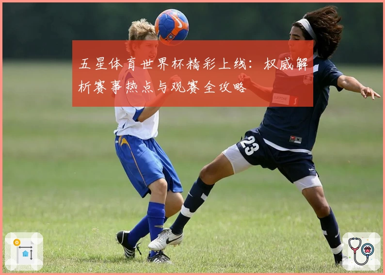 五星体育世界杯精彩上线：权威解析赛事热点与观赛全攻略