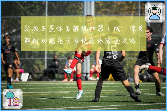 新版五星体育解说神器上线：深度解析功能亮点与使用体验全攻略