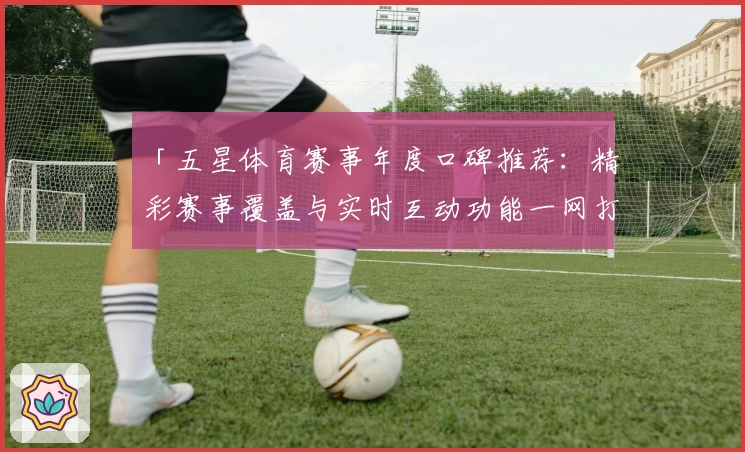 「五星体育赛事年度口碑推荐：精彩赛事覆盖与实时互动功能一网打尽」