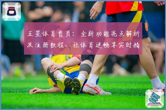 五星体育首页：全新功能亮点解析及注册教程，让体育迷畅享实时精彩内容