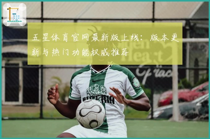 五星体育官网最新版上线：版本更新与热门功能权威推荐