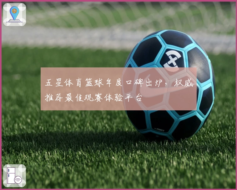 五星体育篮球年度口碑出炉，权威推荐最佳观赛体验平台