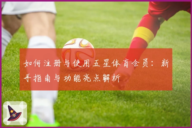 如何注册与使用五星体育会员：新手指南与功能亮点解析