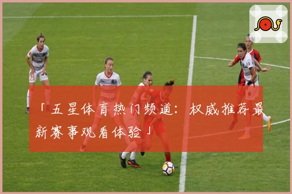 「五星体育热门频道：权威推荐最新赛事观看体验」