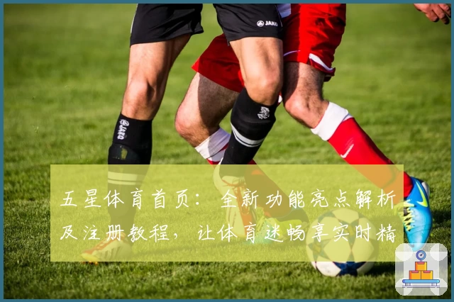 五星体育首页：全新功能亮点解析及注册教程，让体育迷畅享实时精彩内容