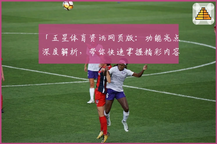「五星体育资讯网页版:功能亮点深度解析,带你快速掌握精彩内容」