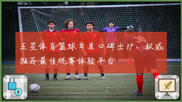 五星体育篮球年度口碑出炉，权威推荐最佳观赛体验平台