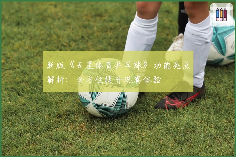 新版《五星体育乒乓球》功能亮点解析：全方位提升观赛体验