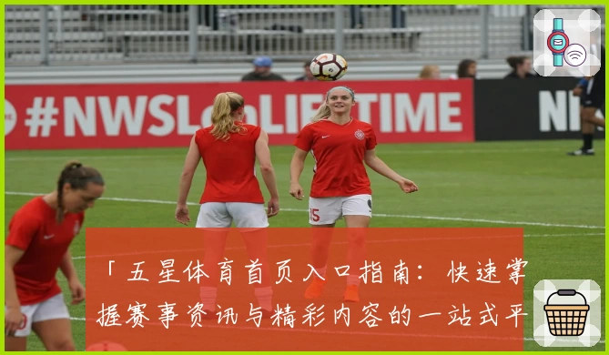 「五星体育首页入口指南：快速掌握赛事资讯与精彩内容的一站式平台」