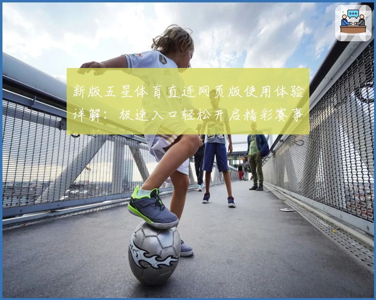 新版五星体育直连网页版使用体验详解:极速入口轻松开启精彩赛事